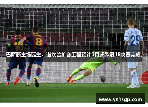 巴萨新主场诞生，诺坎普扩容工程预计3月或欧冠18决赛完成。